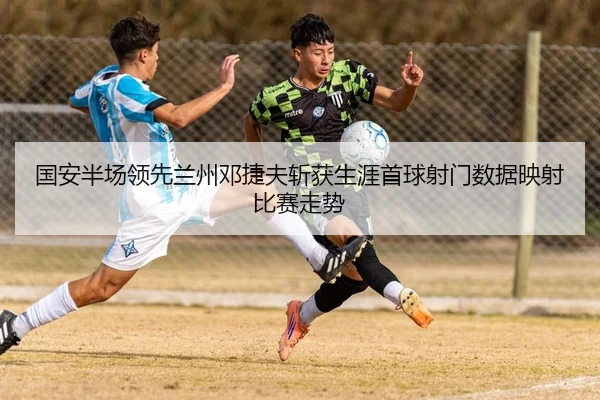 国安半场领先兰州邓捷夫斩获生涯首球射门数据映射比赛走势